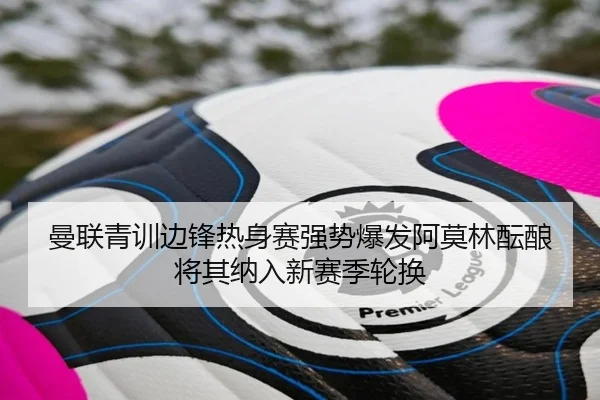 曼联青训边锋热身赛强势爆发阿莫林酝酿将其纳入新赛季轮换