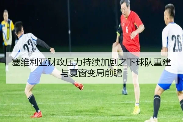 塞维利亚财政压力持续加剧之下球队重建与夏窗变局前瞻