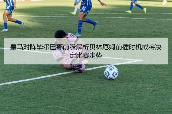 皇马对阵毕尔巴鄂前瞻解析贝林厄姆前插时机或将决定比赛走势